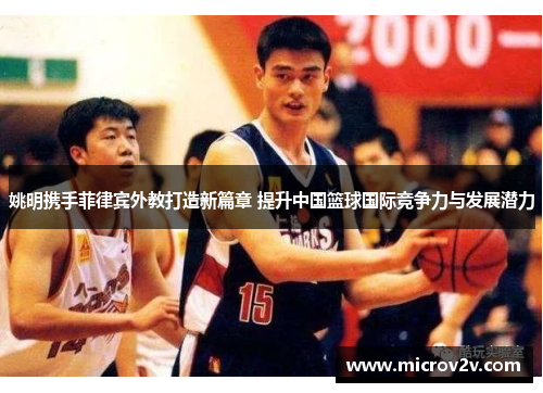 姚明携手菲律宾外教打造新篇章 提升中国篮球国际竞争力与发展潜力