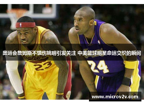 奥运会詹姆斯不慎伤姚明引发关注 中美篮球明星命运交织的瞬间