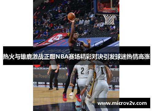热火与雄鹿激战正酣NBA赛场精彩对决引发球迷热情高涨